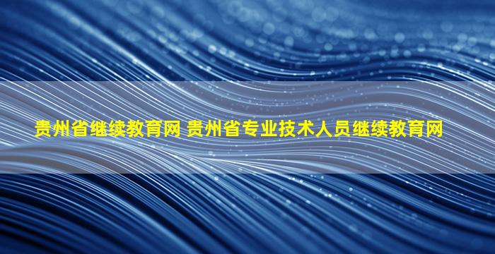 贵州省继续教育网 贵州省专业技术人员继续教育网